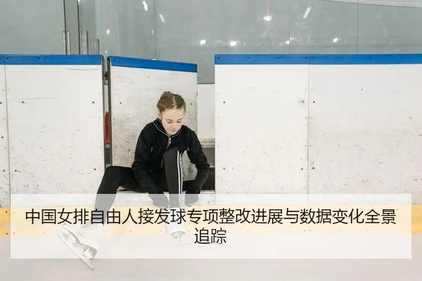 中国女排自由人接发球专项整改进展与数据变化全景追踪